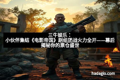 三牛娱乐：小伙伴集结《电影帝国》剧组团战火力全开——幕后揭秘你的票仓盛世